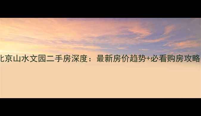 图片 北京山水文园二手房深度：最新房价趋势+必看购房攻略1