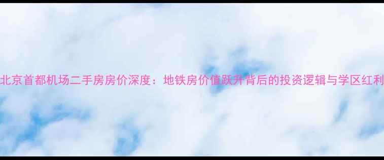图片 北京首都机场二手房房价深度：地铁房价值跃升背后的投资逻辑与学区红利