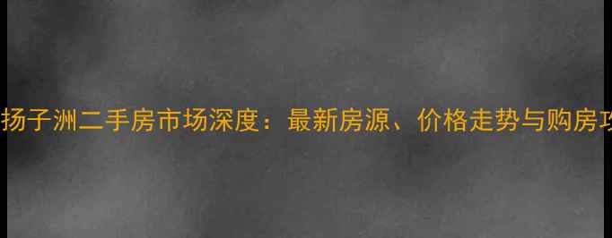 图片 南昌扬子洲二手房市场深度：最新房源、价格走势与购房攻略1