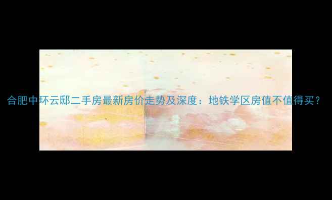 图片 合肥中环云邸二手房最新房价走势及深度：地铁学区房值不值得买？