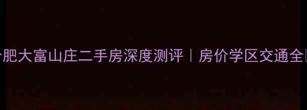图片 合肥大富山庄二手房深度测评｜房价学区交通全🏡