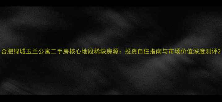 图片 合肥绿城玉兰公寓二手房核心地段稀缺房源：投资自住指南与市场价值深度测评2