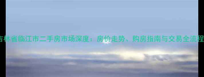 图片 吉林省临江市二手房市场深度：房价走势、购房指南与交易全流程2