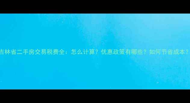 图片 吉林省二手房交易税费全：怎么计算？优惠政策有哪些？如何节省成本？