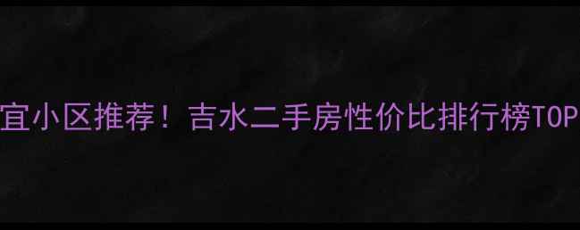 图片 吉水房价最便宜小区推荐！吉水二手房性价比排行榜TOP10及购房攻略