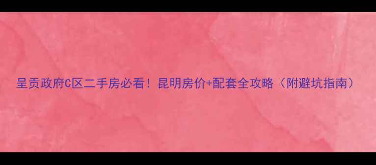 图片 呈贡政府C区二手房必看！昆明房价+配套全攻略（附避坑指南）