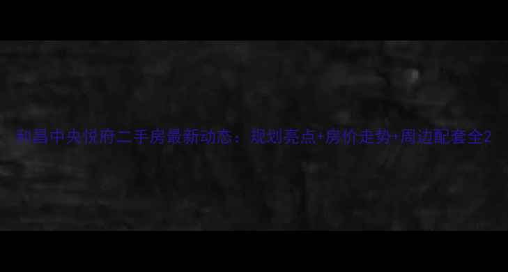 图片 和昌中央悦府二手房最新动态：规划亮点+房价走势+周边配套全2