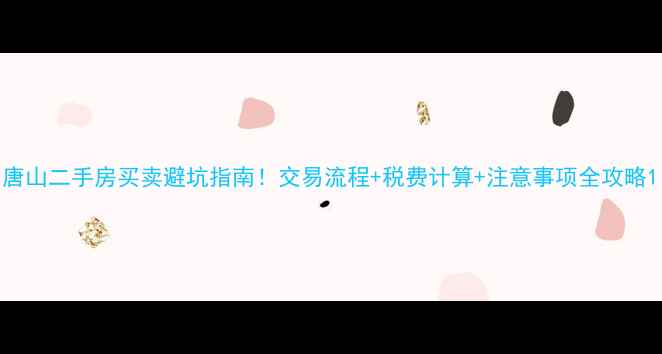 图片 唐山二手房买卖避坑指南！交易流程+税费计算+注意事项全攻略1