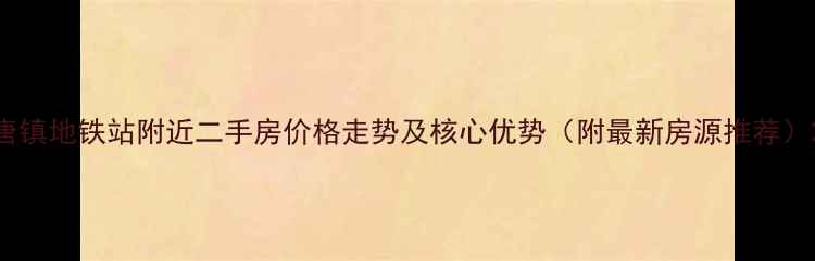 图片 唐镇地铁站附近二手房价格走势及核心优势（附最新房源推荐）2