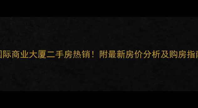 图片 国际商业大厦二手房热销！附最新房价分析及购房指南