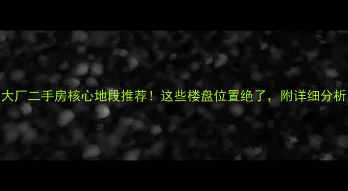 图片 大厂二手房核心地段推荐！这些楼盘位置绝了，附详细分析