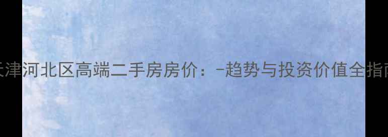 图片 天津河北区高端二手房房价：-趋势与投资价值全指南