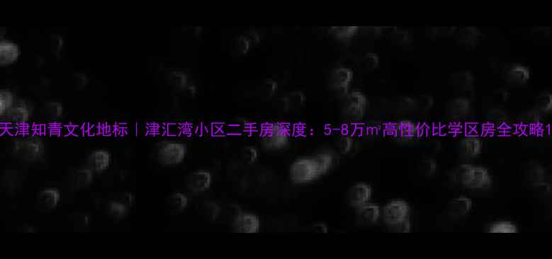图片 天津知青文化地标｜津汇湾小区二手房深度：5-8万㎡高性价比学区房全攻略1