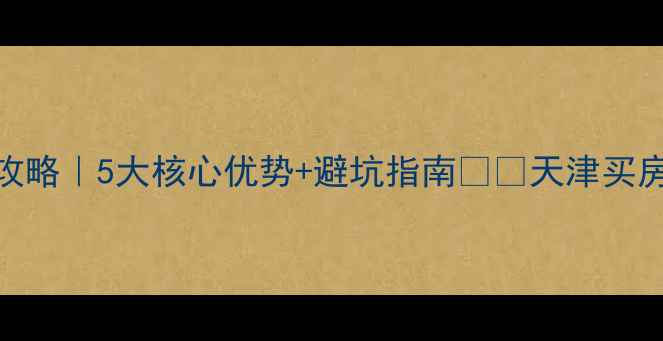 图片 天津融创天拖二手房全攻略｜5大核心优势+避坑指南🏷️天津买房二手房避坑学区房推荐