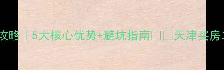 图片 天津融创天拖二手房全攻略｜5大核心优势+避坑指南🏷️天津买房二手房避坑学区房推荐2