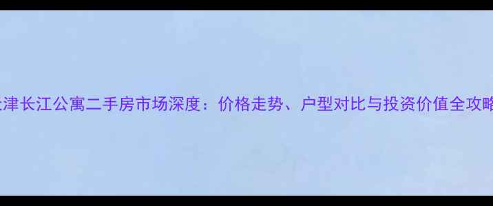 图片 天津长江公寓二手房市场深度：价格走势、户型对比与投资价值全攻略2