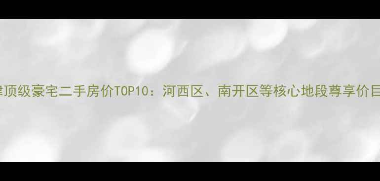 图片 天津顶级豪宅二手房价TOP10：河西区、南开区等核心地段尊享价目表1