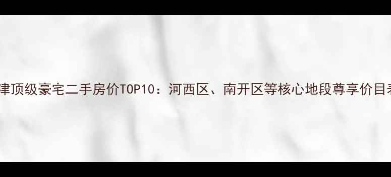 图片 天津顶级豪宅二手房价TOP10：河西区、南开区等核心地段尊享价目表2
