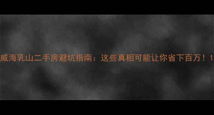 图片 威海乳山二手房避坑指南：这些真相可能让你省下百万！1