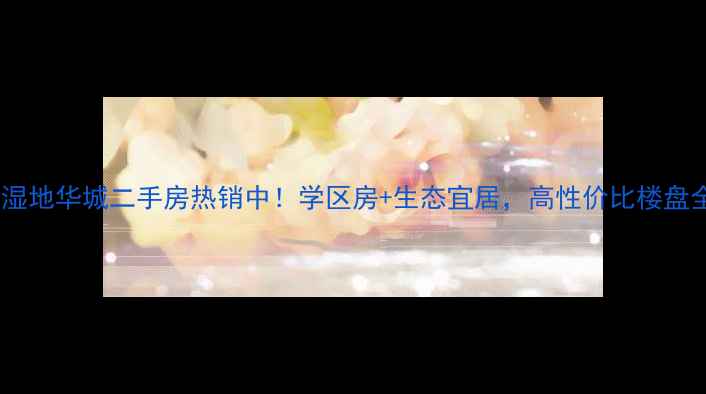 图片 安新县湿地华城二手房热销中！学区房+生态宜居，高性价比楼盘全攻略1