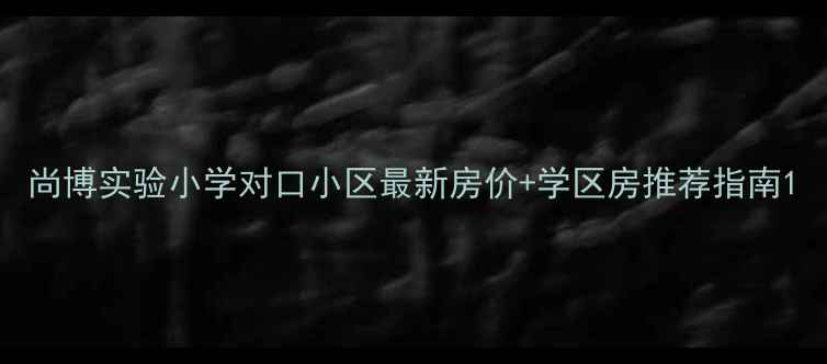 图片 尚博实验小学对口小区最新房价+学区房推荐指南1