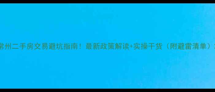 图片 常州二手房交易避坑指南！最新政策解读+实操干货（附避雷清单）2