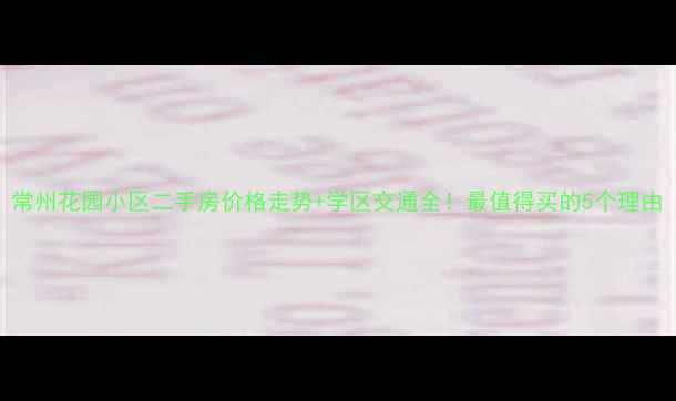 图片 常州花园小区二手房价格走势+学区交通全！最值得买的5个理由