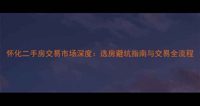 图片 怀化二手房交易市场深度：选房避坑指南与交易全流程