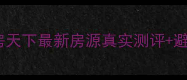 图片 惠州二手房购房必看！房天下最新房源真实测评+避坑指南（附详细攻略）1