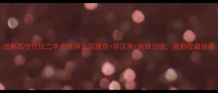 图片 成都高性价比二手房推荐上层建筑+学区房+地铁沿线，最新收藏指南