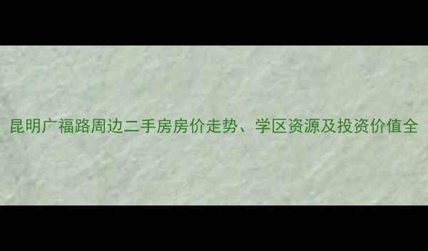 图片 昆明广福路周边二手房房价走势、学区资源及投资价值全