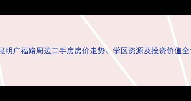 图片 昆明广福路周边二手房房价走势、学区资源及投资价值全1