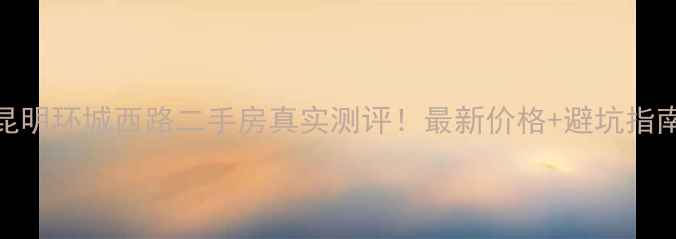 图片 昆明环城西路二手房真实测评！最新价格+避坑指南