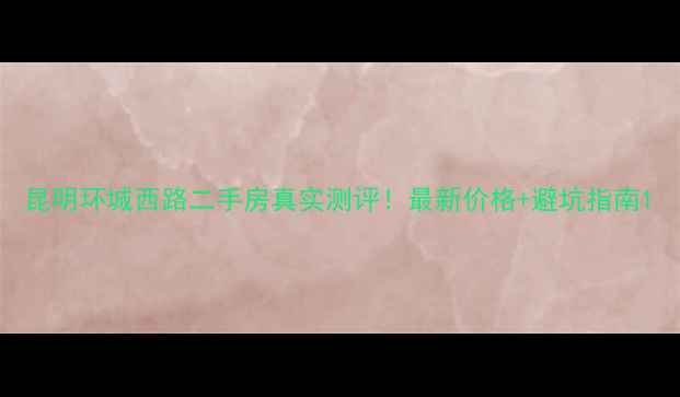 图片 昆明环城西路二手房真实测评！最新价格+避坑指南1