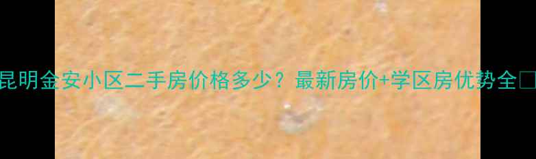图片 昆明金安小区二手房价格多少？最新房价+学区房优势全🏡