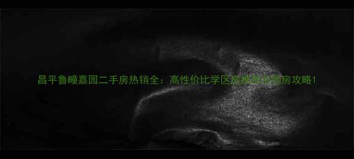 图片 昌平鲁疃嘉园二手房热销全：高性价比学区房推荐及购房攻略1