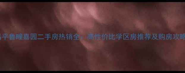 图片 昌平鲁疃嘉园二手房热销全：高性价比学区房推荐及购房攻略2