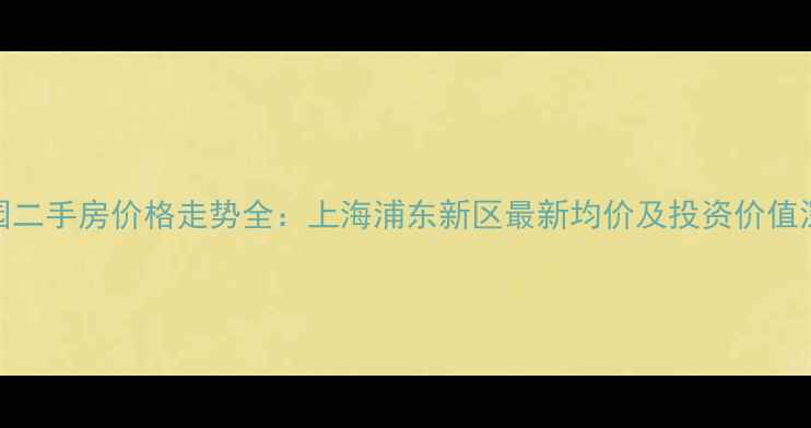 图片 星体花园二手房价格走势全：上海浦东新区最新均价及投资价值深度报告