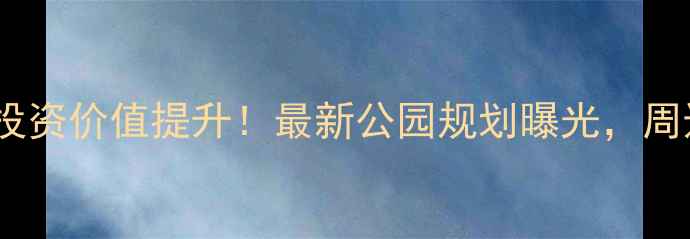 图片 晨星小区二手房投资价值提升！最新公园规划曝光，周边房价走势深度1