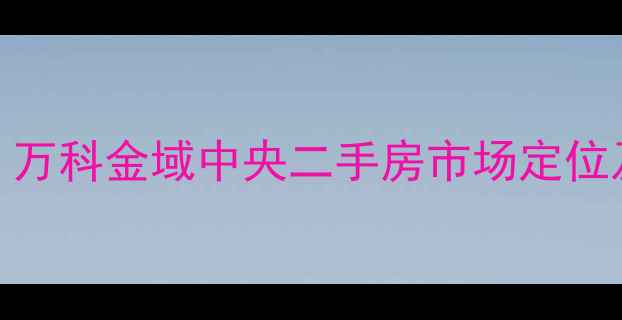 图片 最新测评｜万科金域中央二手房市场定位及价格深度