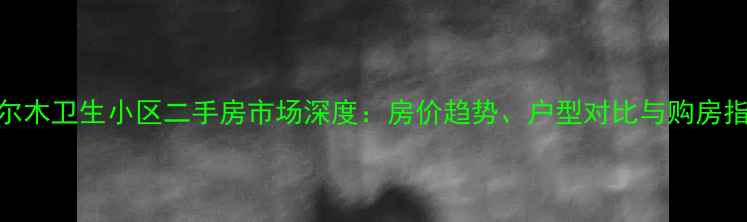 图片 格尔木卫生小区二手房市场深度：房价趋势、户型对比与购房指南