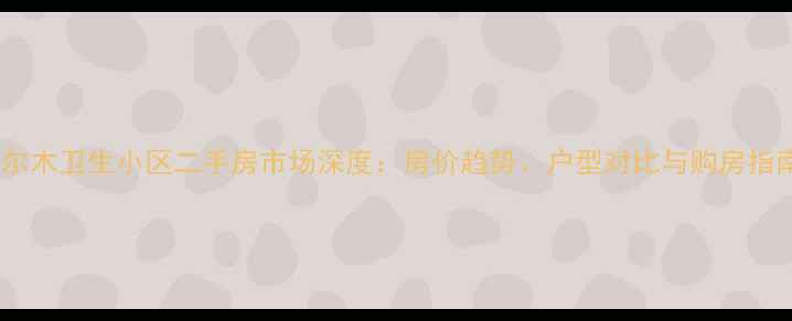 图片 格尔木卫生小区二手房市场深度：房价趋势、户型对比与购房指南1