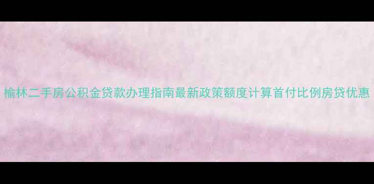 图片 榆林二手房公积金贷款办理指南最新政策额度计算首付比例房贷优惠