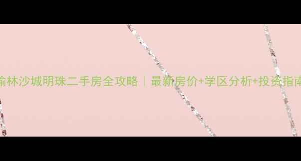 图片 榆林沙城明珠二手房全攻略｜最新房价+学区分析+投资指南