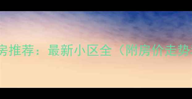 图片 武汉九峰二手房推荐：最新小区全（附房价走势和学区信息）2