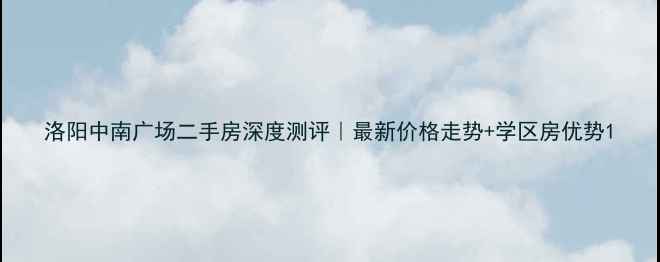 图片 洛阳中南广场二手房深度测评｜最新价格走势+学区房优势1