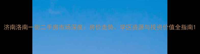 图片 济南洛南一街二手房市场深度：房价走势、学区资源与投资价值全指南1