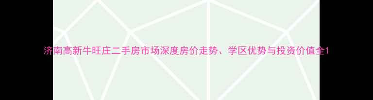 图片 济南高新牛旺庄二手房市场深度房价走势、学区优势与投资价值全1