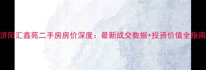 图片 济阳汇鑫苑二手房房价深度：最新成交数据+投资价值全指南