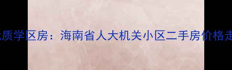 图片 海南自贸港核心区优质学区房：海南省人大机关小区二手房价格走势与投资价值深度2